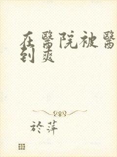 在医院被医生强到爽