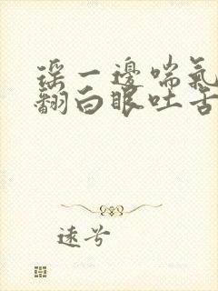 瑶一边喘气一边翻白眼吐舌头