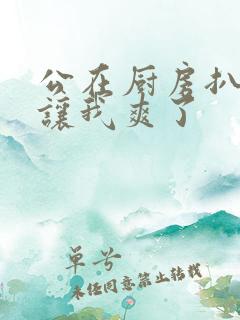 公在厨房扒开腿让我爽了