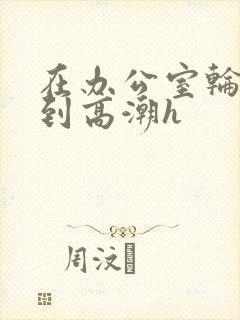 在办公室轮流澡到高潮h