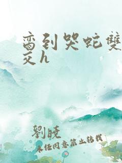 脔到哭蛇双根宫交h