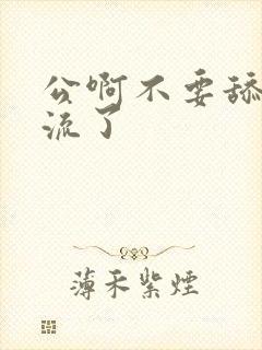 公啊不要舔了要流了