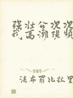 强壮公次次弄得我高潮视频