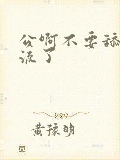 公啊不要舔了要流了