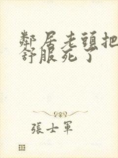 邻居老头把我弄舒服死了