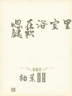 嗯在浴室里做到腿软