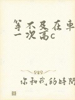 等不及在车里做一次高c