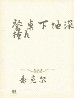 餐桌下他深深顶撞h