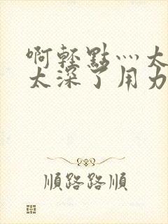 啊轻点灬太粗嗯太深了用力电影