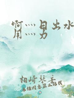 啊灬日出水了灬用灬力