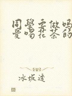 同学要做吗po爱喝花茶的小酥肉