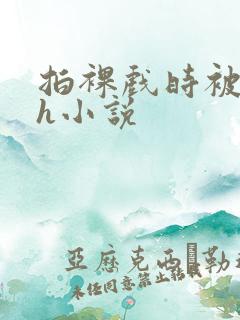 拍裸戏时被c了h小说