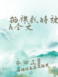 拍裸戏时被c了h全文