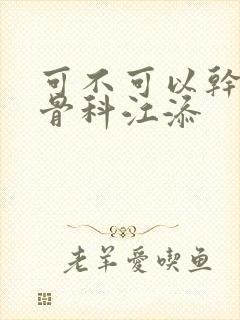 可不可以干湿你骨科江添