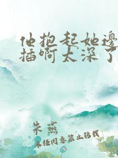 他抱起她边走边插啊太深了