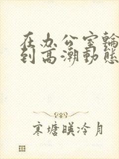 在办公室轮流澡到高潮动态