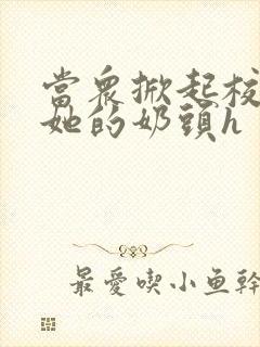 当众掀起校服揉她的奶头h