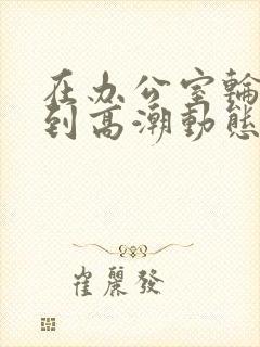 在办公室轮流澡到高潮动态