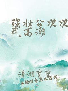 强壮公次次弄得我高潮