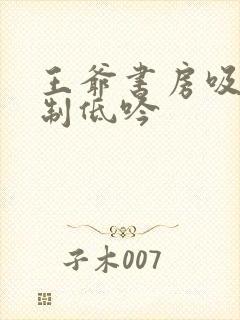 王爷书房吸乳抑制低吟