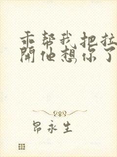 乖帮我把拉链拉开他想你了