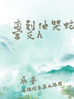 脔到他哭蛇双根宫交h