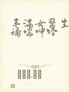 丰满女医生销魂娇喘呻吟