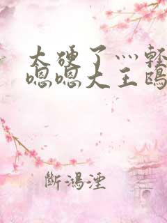 太硬了灬轻点灬嗯嗯大王鸥