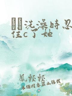 妺妺洗澡时忍不住c了她