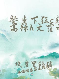 餐桌下狂c亲女高辣h文霍水