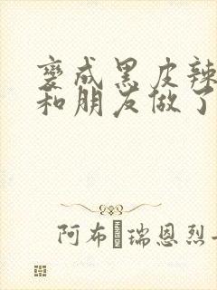 变成黑皮辣妹后和朋友做了无增删翻译接档