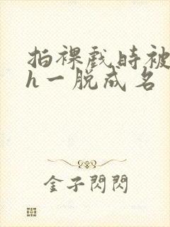 拍裸戏时被c了h一脱成名