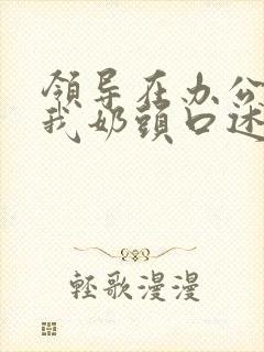 领导在办公室含我奶头口述