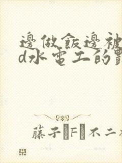 边做饭边被躁bd水电工的艳遇