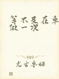 等不及在车里先做一次