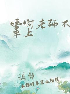 唔啊老师不可以车上