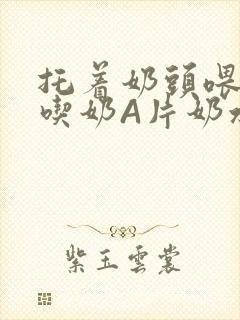 托着奶头喂男人吃奶A片奶水