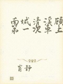 南城清溪顾怀修第一次车上肉