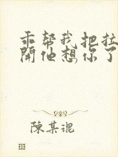 乖帮我把拉链拉开他想你了