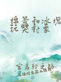 棉签和冰块怎么玩哭对象