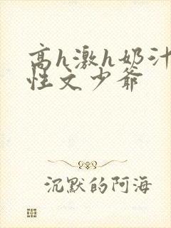 高h激h奶汁双性文少爷