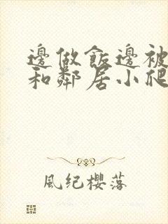 边做饭边被躁我和邻居小爬爬视频