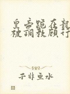 皇帝跪在龙椅前被调教顾行之