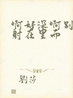 啊好深啊别拔就射在里面