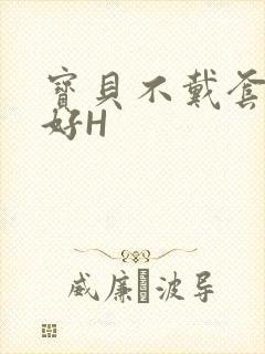 宝贝不戴套好不好H