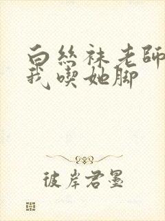 白丝袜老师奖励我吃她脚