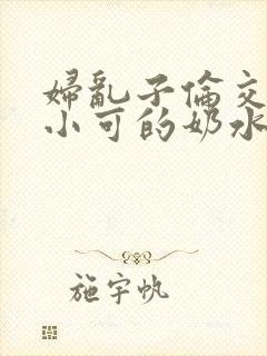 妇乱子伦交小说小可的奶水
