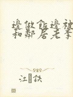 边做饭边被躁我和邻居老李小芳