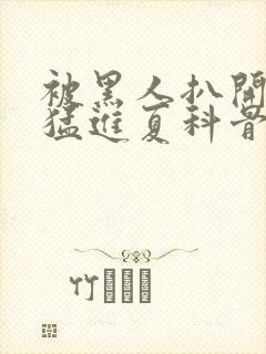 被黑人扒开双腿猛进夏科骨科