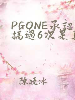 PGONE承认搞过6次是真的吗